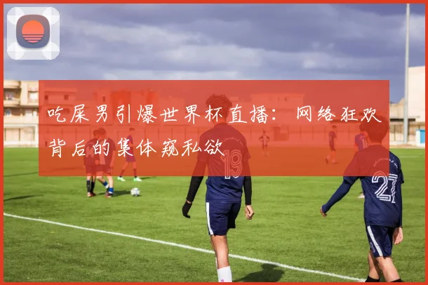 吃屎男引爆世界杯直播：网络狂欢背后的集体窥私欲