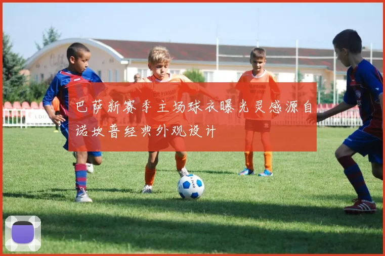 巴萨新赛季主场球衣曝光灵感源自诺坎普经典外观设计